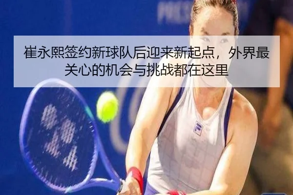 崔永熙签约新球队后迎来新起点，外界最关心的机会与挑战都在这里